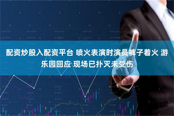 配资炒股入配资平台 喷火表演时演员裤子着火 游乐园回应 现场已扑灭未受伤