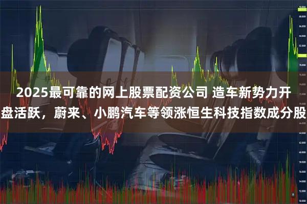 2025最可靠的网上股票配资公司 造车新势力开盘活跃，蔚来、小鹏汽车等领涨恒生科技指数成分股