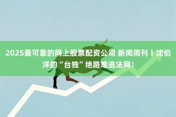 2025最可靠的网上股票配资公司 新闻周刊丨沈伯洋的“台独”绝路难逃法网！