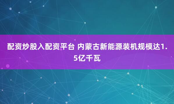 配资炒股入配资平台 内蒙古新能源装机规模达1.5亿千瓦