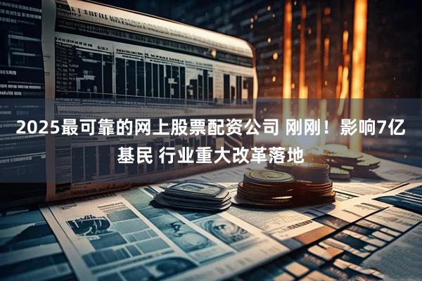 2025最可靠的网上股票配资公司 刚刚！影响7亿基民 行业重大改革落地