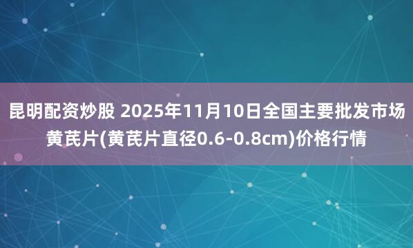 昆明配资炒股 2025年11月10日全国主要批发市场黄芪片(黄芪片直径0.6-0.8cm)价格行情