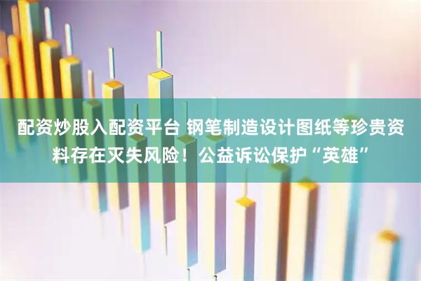 配资炒股入配资平台 钢笔制造设计图纸等珍贵资料存在灭失风险！公益诉讼保护“英雄”