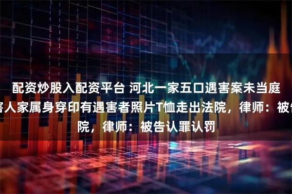 配资炒股入配资平台 河北一家五口遇害案未当庭宣判，被害人家属身穿印有遇害者照片T恤走出法院，律师：被告认罪认罚
