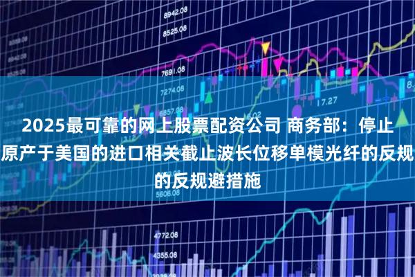 2025最可靠的网上股票配资公司 商务部：停止实施对原产于美国的进口相关截止波长位移单模光纤的反规避措施