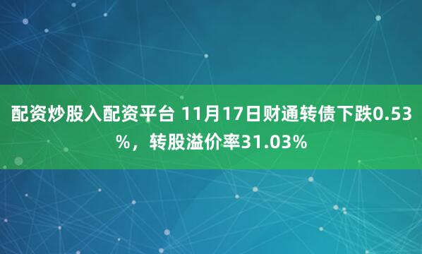 配资炒股入配资平台 11月17日财通转债下跌0.53%，转股溢价率31.03%