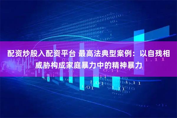配资炒股入配资平台 最高法典型案例：以自残相威胁构成家庭暴力中的精神暴力