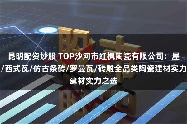 昆明配资炒股 TOP沙河市红枫陶瓷有限公司：屋面瓦/西式瓦/仿古条砖/罗曼瓦/砖雕全品类陶瓷建材实力之选