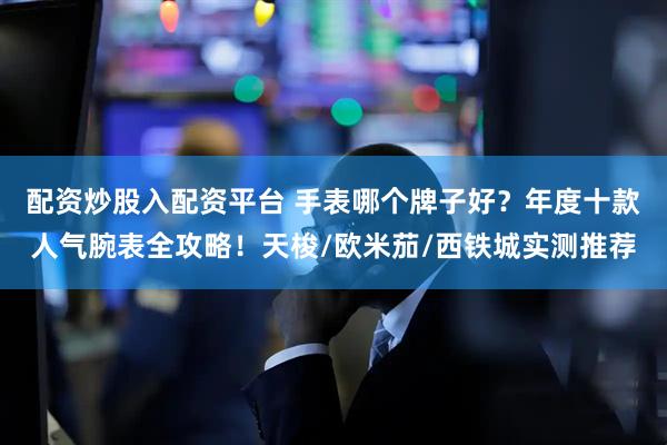 配资炒股入配资平台 手表哪个牌子好？年度十款人气腕表全攻略！天梭/欧米茄/西铁城实测推荐