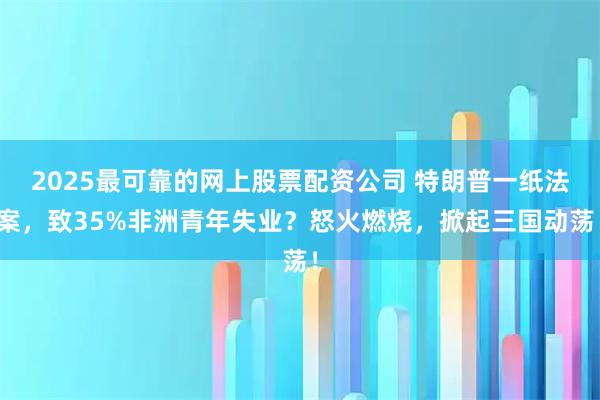 2025最可靠的网上股票配资公司 特朗普一纸法案，致35%非洲青年失业？怒火燃烧，掀起三国动荡！