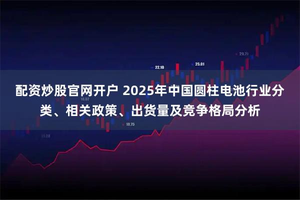 配资炒股官网开户 2025年中国圆柱电池行业分类、相关政策、出货量及竞争格局分析