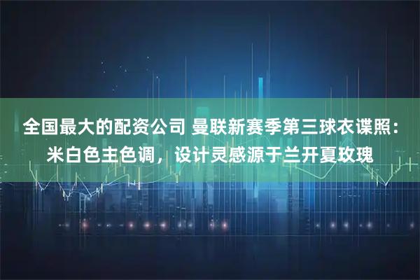 全国最大的配资公司 曼联新赛季第三球衣谍照:米白色主色调,设计灵感源于兰开夏玫瑰