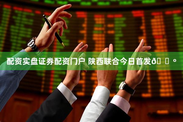 配资实盘证券配资门户 陕西联合今日首发🐺