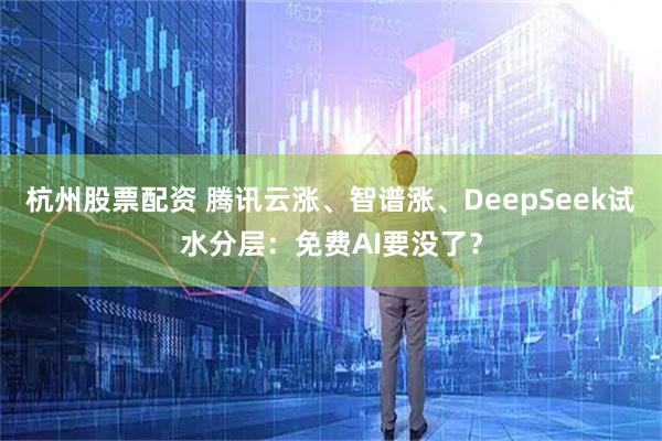 杭州股票配资 腾讯云涨、智谱涨、DeepSeek试水分层:免费AI要没了?