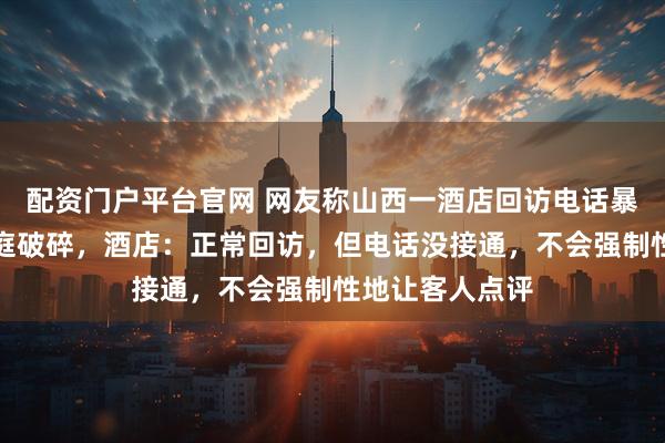 配资门户平台官网 网友称山西一酒店回访电话暴露其行程致家庭破碎，酒店：正常回访，但电话没接通，不会强制性地让客人点评