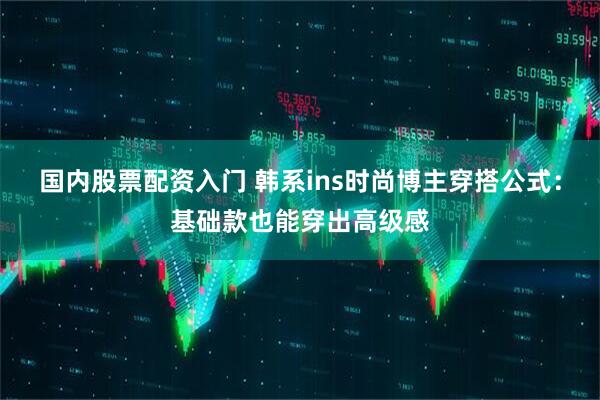 国内股票配资入门 韩系ins时尚博主穿搭公式：基础款也能穿出高级感