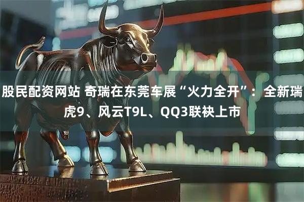 股民配资网站 奇瑞在东莞车展“火力全开”：全新瑞虎9、风云T9L、QQ3联袂上市