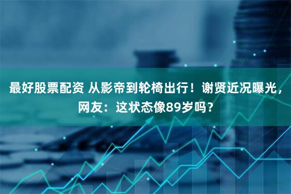 最好股票配资 从影帝到轮椅出行！谢贤近况曝光，网友：这状态像89岁吗？