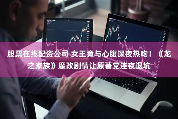 股票在线配资公司 女王竟与心腹深夜热吻！《龙之家族》魔改剧情让原著党连夜退坑