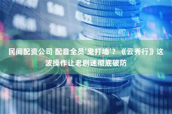 民间配资公司 配音全员‘鬼打墙’？《云秀行》这波操作让老剧迷彻底破防