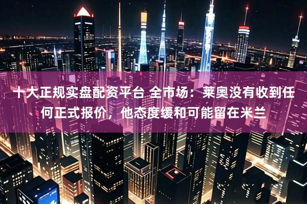 十大正规实盘配资平台 全市场：莱奥没有收到任何正式报价，他态度缓和可能留在米兰
