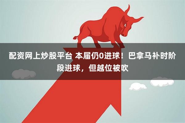 配资网上炒股平台 本届仍0进球！巴拿马补时阶段进球，但越位被吹
