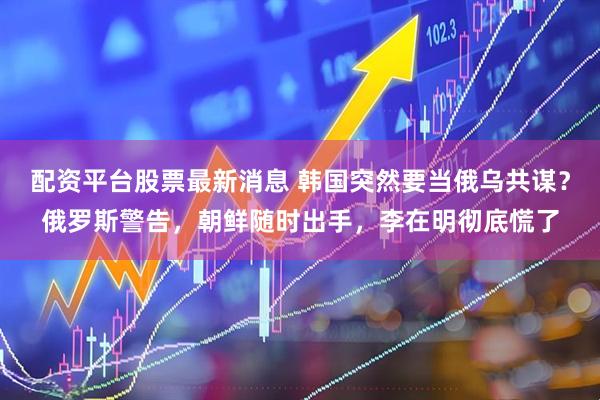 配资平台股票最新消息 韩国突然要当俄乌共谋？俄罗斯警告，朝鲜随时出手，李在明彻底慌了