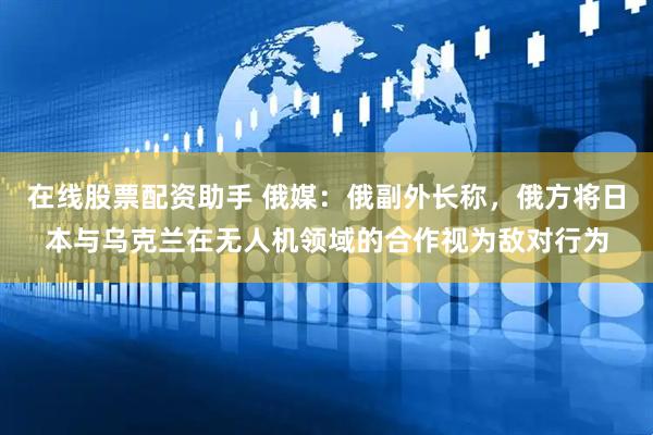 在线股票配资助手 俄媒：俄副外长称，俄方将日本与乌克兰在无人机领域的合作视为敌对行为