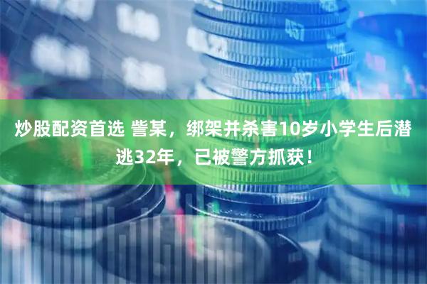 炒股配资首选 訾某,绑架并杀害10岁小学生后潜逃32年,已被警方抓获!