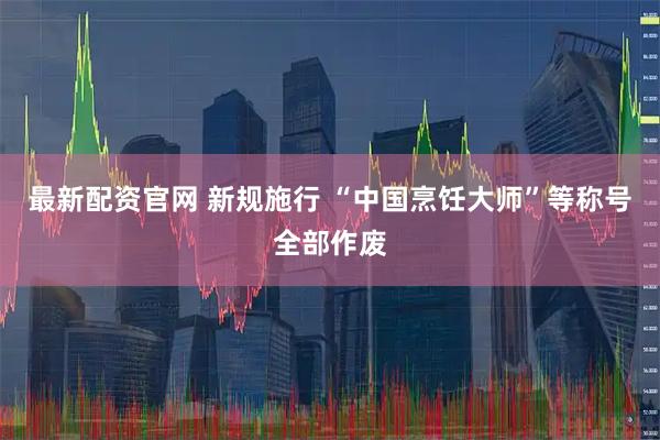 最新配资官网 新规施行 “中国烹饪大师”等称号全部作废