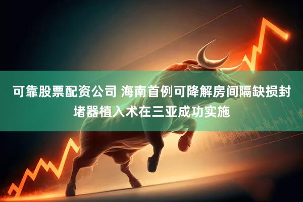 可靠股票配资公司 海南首例可降解房间隔缺损封堵器植入术在三亚成功实施