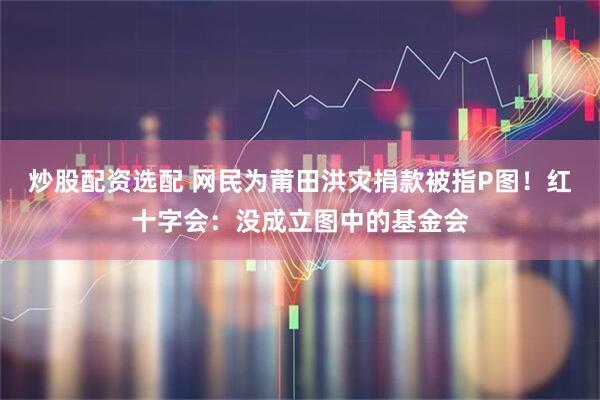 炒股配资选配 网民为莆田洪灾捐款被指P图!红十字会:没成立图中的基金会