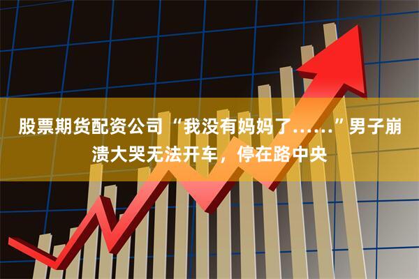 股票期货配资公司 “我没有妈妈了……”男子崩溃大哭无法开车，停在路中央