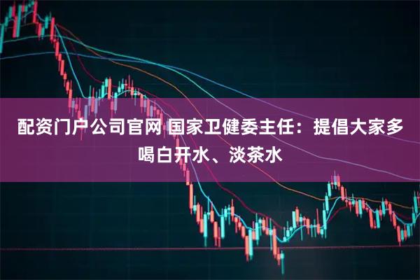 配资门户公司官网 国家卫健委主任：提倡大家多喝白开水、淡茶水