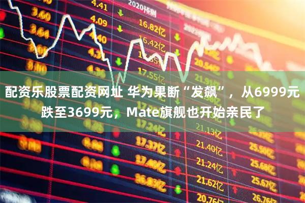 配资乐股票配资网址 华为果断“发飙”,从6999元跌至3699元,Mate旗舰也开始亲民了