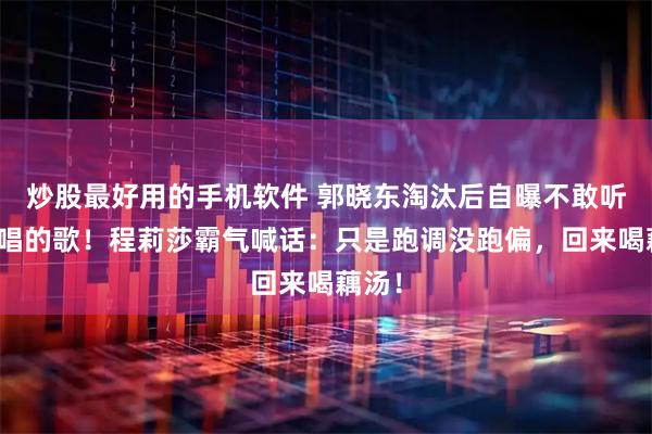 炒股最好用的手机软件 郭晓东淘汰后自曝不敢听自己唱的歌!程莉莎霸气喊话:只是跑调没跑偏,回来喝藕汤!